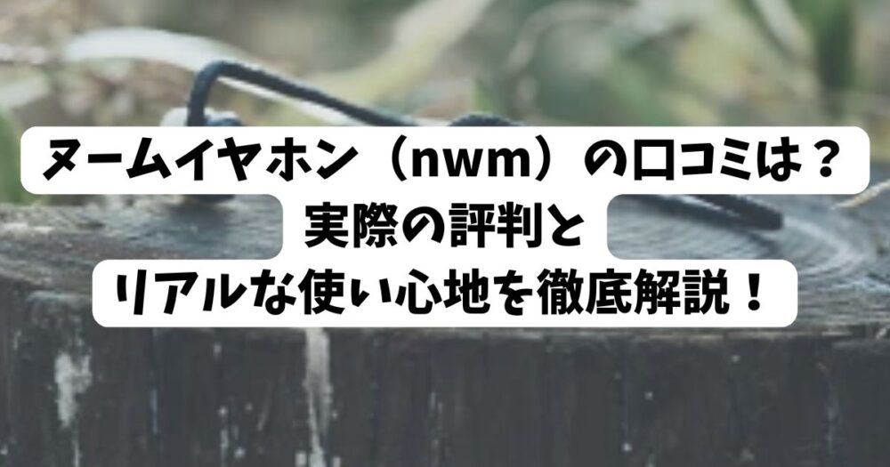 ヌームイヤホン（nwm）の口コミは？実際の評判とリアルな使い心地を徹底解説！